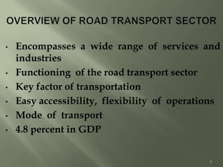 • Encompasses a wide range of services and
industries
• Functioning of the road transport sector
• Key factor of transportation
• Easy accessibility, flexibility of operations
• Mode of transport
• 4.8 percent in GDP
8
 
