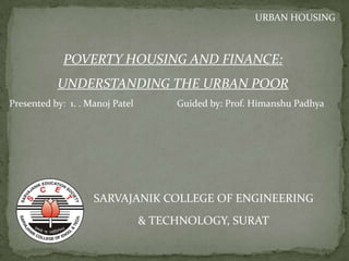 POVERTY HOUSING AND FINANCE:
UNDERSTANDING THE URBAN POOR
SARVAJANIK COLLEGE OF ENGINEERING
& TECHNOLOGY, SURAT
URBAN HOUSING
Presented by: 1. . Manoj Patel Guided by: Prof. Himanshu Padhya
 