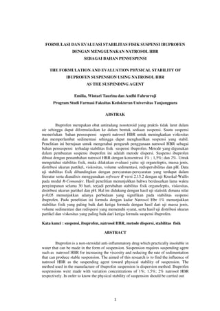 1
FORMULASI DAN EVALUASI STABILITAS FISIK SUSPENSI IBUPROFEN
DENGAN MENGGUNAKAN NATROSOL HBR
SEBAGAI BAHAN PENSUSPENSI
THE FORMULATION AND EVALUATION PHYSICAL STABILITY OF
IBUPROFEN SUSPENSION USING NATROSOL HBR
AS THE SUSPENDING AGENT
Emilia, Wintari Taurina dan Andhi Fahrurroji
Program Studi Farmasi Fakultas Kedokteran Universitas Tanjungpura
ABSTRAK
Ibuprofen merupakan obat antiradang nonsteroid yang praktis tidak larut dalam
air sehingga dapat diformulasikan ke dalam bentuk sediaan suspensi. Suatu suspensi
memerlukan bahan pensuspensi seperti natrosol HBR untuk meningkatkan viskositas
dan memperlambat sedimentasi sehingga dapat menghasilkan suspensi yang stabil.
Penelitian ini bertujuan untuk mengetahui pengaruh penggunaan natrosol HBR sebagai
bahan pensuspensi terhadap stabilitas fisik suspensi ibuprofen. Metode yang digunakan
dalam pembuatan suspensi ibuprofen ini adalah metode dispersi. Suspensi ibuprofen
dibuat dengan penambahan natrosol HBR dengan konsentrasi 1% ; 1,5%; dan 2%. Untuk
mengetahui stabilitas fisik, maka dilakukan evaluasi yaitu: uji organoleptis, massa jenis,
distribusi ukuran partikel, viskositas, volume sedimentasi, redispersibilitas dan pH. Data
uji stabilitas fisik dibandingkan dengan persyaratan-persyaratan yang terdapat dalam
literatur serta dianalisis menggunakan software R versi 2.15.2 dengan uji Kruskal-Wallis
pada modul R-Comander. Hasil penelitian menunjukkan bahwa berdasarkan lama waktu
penyimpanan selama 30 hari, terjadi perubahan stabilitas fisik organoleptis, viskositas,
distribusi ukuran partikel dan pH. Hal ini didukung dengan hasil uji statistik dimana nilai
p<0,05 menunjukkan adanya perbedaan yang signifikan pada stabilitas suspensi
ibuprofen. Pada penelitian ini formula dengan kadar Natrosol Hbr 1% menunjukkan
stabilitas fisik yang paling baik dari ketiga formula dengan hasil dari uji massa jenis,
volume sedimentasi dan redispersi yang memenuhi syarat, serta hasil uji distribusi ukuran
partikel dan viskositas yang paling baik dari ketiga formula suspensi ibuprofen.
Kata kunci : suspensi, ibuprofen, natrosol HBR, metode dispersi, stabilitas fisik
ABSTRACT
Ibuprofen is a non-steroidal anti-inflammatory drug which practically insoluble in
water that can be made in the form of suspension. Suspension requires suspending agent
such as natrosol HBR for increasing the viscosity and reducing the rate of sedimentation
that can produce stable suspension. The aimed of this research is to find the influence of
natrosol HBR as the suspending agent toward physical stability of suspension. The
method used in the manufacture of ibuprofen suspension is dispersion method. Ibuprofen
suspensions were made with variation concentrations of 1%; 1.5%; 2% natrosol HBR
respectively. In order to know the physical stability of suspension should be carried out
 