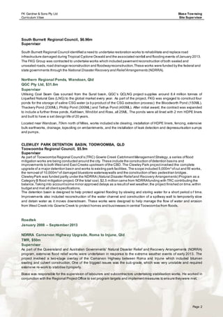 FK Gardner & Sons Pty Ltd
Curriculum Vitae
Blase Townsing
Site Supervisor
Page 2
South Burnett Regional Council, $6.96m
Supervisor
South Burnett Regional Council identified a need to undertake restoration works to rehabilitate and replace road
infrastructure damaged during Tropical Cyclone Oswald and the associated rainfall and flooding events ofJanuary 2013.
The FKG Group was contracted to undertake works which included pavementreconstruction ofboth sealed and
unsealed roads,road drainage reconstruction and floodwayreconstruction.These works were funded by the federal and
state governments through the National Disaster Recovery and ReliefArrangements (NDRRA).
Northern Regional Ponds, Wandoan, Qld
QGC Pty Ltd, $31.8m
Supervisor
Utilising Coal Seam Gas sourced from the Surat basin, QGC’s QCLNG project supplies around 8.4 million tonnes of
Liquefied Natural Gas (LNG) to the global market every year. As part of the project, FKG was engaged to construct four
ponds for the storage of saline CSG water (a by-product of the CSG extraction process): the Bloodworth Pond (150ML),
Thackery Pond (230ML), Phillip Pond (300ML) and Tethys Pond (400ML). After initial award, the contract was expanded
to include a further three ponds, Kathleen, Windibri and Ross, all 25ML. The ponds were all lined with 2 mm HDPE liners
and built to have a set design life of 20 years.
Located near Wandoan, 70km north of Miles, works included site clearing, installation of HDPE liners, fencing, extensive
bulk earthworks, drainage, topsoiling on embankments, and the installation of leak detection and depressurisation sumps
and pumps.
CLEWLEY PARK DETENTION BASIN, TOOWOOMBA, QLD
Toowoomba Regional Council, $5.9m
Supervisor
As part of Toowoomba Regional Council’s (TRC) Gowrie Creek CatchmentManagementStrategy,a series offlood
mitigation works are being conducted around the city. These include the construction ofdetention basins and
improvements to both Westand EastCreeks upstream ofthe CBD. The Clewley Park projectinvolved the complete
upgrade of a major detention basin and works to existing park facilities.The scope included 5,000m³ ofcut and fill works,
the removal of 10,000m² of damaged bluestone waterwaywalls and the construction oftwo pedestrian bridges.
ClewleyPark was funded partly under the NDRRA (Natural Disaster Reliefand Recovery Arrangements) Program as a
Category B flood mitigation project.Of the total cost, $2.5 million came from NDRRAfunding with TRC contributing the
balance.Taking into accountsome minor approved delays as a resultof wet weather,the project finished on time,within
budgetand met all clientspecifications.
The detention basin is designed to help protect against flooding by slowing and storing water for a short period o f time.
Improvements also included reconstruction of the water channel and construction of a spillway wall to temporarily slow
and detain water as it moves downstream. These works were designed to help manage the flow of water and erosion
from West Creek into Gowrie Creek to protect homes and businesses in central Toowoomba from floods.
Roadtek
January 2008 – September 2013
NDRRA Carnarvon Highway Upgrade, Roma to Injune, Qld
TMR, $50m
Supervisor
As part of the Queensland and Australian Governments’ Natural Disaster Relief and Recovery Arrangements (NDRRA)
program, extensive flood relief works were undertaken in response to the extreme weather events of early 2013. The
project involved a two-stage overlay of the Carnarvon Highway between Roma and Injune which included bitumen
sealing and culvert construction. One of the biggest issues was the sub-grade, which was very unstable and required
extensive re-work to stabilise itproperly.
Blase was responsible for the supervision of labourers and subcontractors undertaking stabilisation works. He worked in
conjunction with the Regional ProjectOffice to set program targets and implementmeasures to ensure theywere met.
 