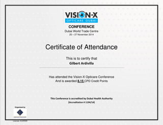 CONFERENCE
Dubai World Trade Centre
25 – 27 November 2014
Certificate of Attendance
This is to certify that
Gilbert Ardivilla
--------------------------------------------------------------------------------------------------------
Has attended the Vision-X Opticare Conference
And is awarded 8.15 CPD Credit Points
This Conference is accredited by Dubai Health Authority
(Accreditation # 1194/14)
Organized by
License #229599
 