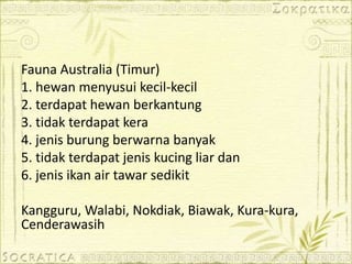 Fauna Australia (Timur)
1. hewan menyusui kecil-kecil
2. terdapat hewan berkantung
3. tidak terdapat kera
4. jenis burung berwarna banyak
5. tidak terdapat jenis kucing liar dan
6. jenis ikan air tawar sedikit
Kangguru, Walabi, Nokdiak, Biawak, Kura-kura,
Cenderawasih
 