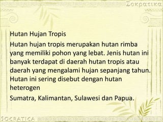 Hutan Hujan Tropis
Hutan hujan tropis merupakan hutan rimba
yang memiliki pohon yang lebat. Jenis hutan ini
banyak terdapat di daerah hutan tropis atau
daerah yang mengalami hujan sepanjang tahun.
Hutan ini sering disebut dengan hutan
heterogen
Sumatra, Kalimantan, Sulawesi dan Papua.
 