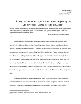 Michael Korycki
Fin557
Political RiskReport
“If They Let Them Build It, Will They Come? Exploring the
Country Risk of Starbucks in South Africa”
“African Farmersproducesomeof the mostextraordinary coffeesin theworld,and Starbuckshasa long
history of purchasing coffeefromAfrica. Thismoveinto South Africa is anothersign of Starbucks’
commitmentto doing businessin Africa”1
-StarbucksSpokespersonMay2010
Intro
Soccer enthusiasts escapingthe obstreperousdrone of the SouthAfricanvuvuzela atthis
summer’s FIFA 2010 WorldCup may have beendelightedtodiscover thattheycouldunwindin the
ambiance andwelcomingenvironment of aStarbuckscoffee shopata SouthernSunor Tsogo SunHotel
uponreturningfroma match inJohannesburg,Cape Town,andDurban. For the firsttime,Seattle-
basedStarbucks,Inc,begandeliveringcoffee andteaproductsinselectedlocationsthroughalocal
partnershipwithEmpericaMarketing.2
Of course,Starbucks’overwhelmingsuccessatthe FIFA 2010
WorldCup inSouthAfricacan be much attributedtothe familiarityof the productbythe hordesof
WesterntouristswhoflockedtoAfrica’ssouthernmostcountrytocheerontheirrespectiveteamswith
theirfellow compatriots;however,whetherStarbucksstrivesinSouthAfricaintheirabsence isyettobe
seen.
Thispaperwill focusonevaluatingStarbucks’countryriskinSouthAfricaas definedasthe
potential of differenteconomicinfrastructures,governmentpolicies, geography, andsocio-political
institutionsthatwouldchange Starbucks’expectedreturnof theirnewlyengagedcross-border
1 Carey, Susan “Starbucks Strikes Deal in South Africa” WSJ.com May, 31 2010
2 Ibid
 