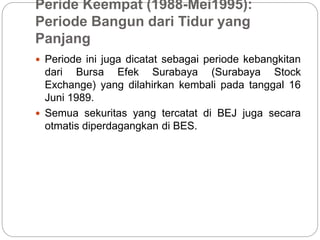 Peride Keempat (1988-Mei1995):
Periode Bangun dari Tidur yang
Panjang
 Periode ini juga dicatat sebagai periode kebangkitan
dari Bursa Efek Surabaya (Surabaya Stock
Exchange) yang dilahirkan kembali pada tanggal 16
Juni 1989.
 Semua sekuritas yang tercatat di BEJ juga secara
otmatis diperdagangkan di BES.
 