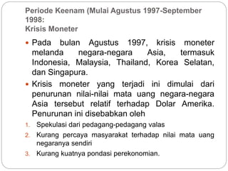 Periode Keenam (Mulai Agustus 1997-September
1998:
Krisis Moneter
 Pada bulan Agustus 1997, krisis moneter
melanda negara-negara Asia, termasuk
Indonesia, Malaysia, Thailand, Korea Selatan,
dan Singapura.
 Krisis moneter yang terjadi ini dimulai dari
penurunan nilai-nilai mata uang negara-negara
Asia tersebut relatif terhadap Dolar Amerika.
Penurunan ini disebabkan oleh
1. Spekulasi dari pedagang-pedagang valas
2. Kurang percaya masyarakat terhadap nilai mata uang
negaranya sendiri
3. Kurang kuatnya pondasi perekonomian.
 