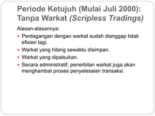 Periode Ketujuh (Mulai Juli 2000):
Tanpa Warkat (Scripless Tradings)
Alasan-alasannya:
 Perdagangan dengan warkat sudah dianggap tidak
efisien lagi.
 Warkat yang hilang sewaktu disimpan.
 Warkat yang dipalsukan.
 Secara administratif, penerbitan warkat juga akan
menghambat proses penyelesaian transaksi.
 