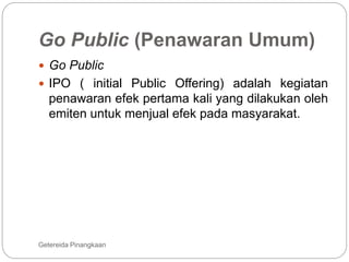Go Public (Penawaran Umum)
Getereida Pinangkaan
 Go Public
 IPO ( initial Public Offering) adalah kegiatan
penawaran efek pertama kali yang dilakukan oleh
emiten untuk menjual efek pada masyarakat.
 