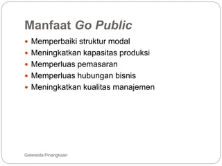 Manfaat Go Public
Getereida Pinangkaan
 Memperbaiki struktur modal
 Meningkatkan kapasitas produksi
 Memperluas pemasaran
 Memperluas hubungan bisnis
 Meningkatkan kualitas manajemen
 