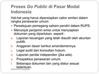 Proses Go Public di Pasar Modal
Indonesia
Getereida Pinangkaan
Hal-hal yang harus dipersiapkan calon emiten dalam
rangka penawaran umum:
 Persetujuan pemegang saham pendiri dalam RUPS.
 Menunjuk penjamin emisi untuk menyiapkan
dokumen yang diperlukan, seperti :
a. Laporan keuangan yang telah diaudit oleh akuntan
publik.
b. Anggaran dasar berikut amandemennya.
c. Legal audit dari konsultan hukum.
d. Laporan penilai independen (jika ada).
e. Prospektus penawaran umum.
f. Beberapa dokumen lain yang diatur sesuai
ketentuan.
 