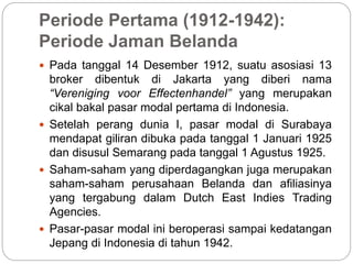 Periode Pertama (1912-1942):
Periode Jaman Belanda
 Pada tanggal 14 Desember 1912, suatu asosiasi 13
broker dibentuk di Jakarta yang diberi nama
“Vereniging voor Effectenhandel” yang merupakan
cikal bakal pasar modal pertama di Indonesia.
 Setelah perang dunia I, pasar modal di Surabaya
mendapat giliran dibuka pada tanggal 1 Januari 1925
dan disusul Semarang pada tanggal 1 Agustus 1925.
 Saham-saham yang diperdagangkan juga merupakan
saham-saham perusahaan Belanda dan afiliasinya
yang tergabung dalam Dutch East Indies Trading
Agencies.
 Pasar-pasar modal ini beroperasi sampai kedatangan
Jepang di Indonesia di tahun 1942.
 