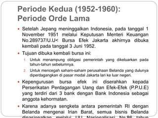 Periode Kedua (1952-1960):
Periode Orde Lama
 Setelah Jepang meninggalkan Indonesia, pada tanggal 1
November 1951 melalui Keputusan Menteri Keuangan
No.289737/U.U< Bursa Efek Jakarta akhirnya dibuka
kembali pada tanggal 3 Juni 1952.
 Tujuan dibuka kembali bursa ini:
1. Untuk menampung obligasi pemerintah yang dikeluarkan pada
tahun-tahun sebelumnya.
2. Untuk mencegah saham-saham perusahaan Belanda yang dulunya
diperdagangkan di pasar modal Jakarta lari ke luar negeri.
 Kepengurusan bursa efek ini diserahkan kepada
Perserikatan Perdagangan Uang dan Efek-Efek (P.P.U.E)
yang terdiri dari 3 bank dengan Bank Indonesia sebagai
anggota kehormatan.
 Karena adanya sengketa antara pemerintah RI dengan
Belanda mengenai Irian Barat, semua bisnis Belanda
 