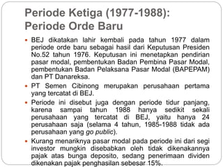 Periode Ketiga (1977-1988):
Periode Orde Baru
 BEJ dikatakan lahir kembali pada tahun 1977 dalam
periode orde baru sebagai hasil dari Keputusan Presiden
No.52 tahun 1976. Keputusan ini menetapkan pendirian
pasar modal, pembentukan Badan Pembina Pasar Modal,
pembentukan Badan Pelaksana Pasar Modal (BAPEPAM)
dan PT Danareksa.
 PT Semen Cibinong merupakan perusahaan pertama
yang tercatat di BEJ.
 Periode ini disebut juga dengan periode tidur panjang,
karena sampai tahun 1988 hanya sedikit sekali
perusahaan yang tercatat di BEJ, yaitu hanya 24
perusahaan saja (selama 4 tahun, 1985-1988 tidak ada
perusahaan yang go public).
 Kurang menariknya pasar modal pada periode ini dari segi
investor mungkin disebabkan oleh tidak dikenakannya
pajak atas bunga deposito, sedang penerimaan dividen
dikenakan pajak penghasilan sebesar 15%.
 