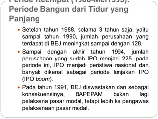 Peride Keempat (1988-Mei1995):
Periode Bangun dari Tidur yang
Panjang
 Setelah tahun 1988, selama 3 tahun saja, yaitu
sampai tahun 1990, jumlah perusahaan yang
terdapat di BEJ meningkat sampai dengan 128.
 Sampai dengan akhir tahun 1994, jumlah
perusahaan yang sudah IPO menjadi 225. pada
periode ini, IPO menjadi peristiwa nasional dan
banyak dikenal sebagai periode lonjakan IPO
(IPO boom).
 Pada tahun 1991, BEJ diswastakan dan sebagai
konsekuensinya, BAPEPAM bukan lagi
pelaksana pasar modal, tetapi lebih ke pengawas
pelaksanaan pasar modal.
 
