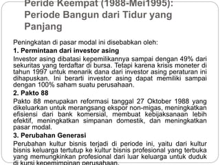 Peride Keempat (1988-Mei1995):
Periode Bangun dari Tidur yang
Panjang
Peningkatan di pasar modal ini disebabkan oleh:
1. Permintaan dari investor asing
Investor asing dibatasi kepemilikannya sampai dengan 49% dari
sekuritas yang terdaftar di bursa. Tetapi karena krisis moneter di
tahun 1997 untuk menarik dana dari investor asing peraturan ini
dihapuskan. Ini berarti investor asing dapat memiliki sampai
dengan 100% saham suatu perusahaan.
2. Pakto 88
Pakto 88 merupakan reformasi tanggal 27 Oktober 1988 yang
dikeluarkan untuk merangsang ekspor non-migas, meningkatkan
efisiensi dari bank komersial, membuat kebijaksanaan lebih
efektif, meningkatkan simpanan domestik, dan meningkatkan
pasar modal.
3. Perubahan Generasi
Perubahan kultur bisnis terjadi di periode ini, yaitu dari kultur
bisnis keluarga tertutup ke kultur bisnis profesional yang terbuka
yang memungkinkan profesional dari luar keluarga untuk duduk
 