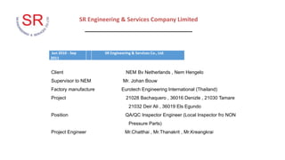 SR Engineering & Services Company Limited
_________________________________
Jun 2010 - Sep
2011
SR Engineering & Services Co., Ltd.
Client NEM Bv Netherlands , Nem Hengelo
Supervisor to NEM Mr. Johan Bouw
Factory manufacture Eurotech Engineering International (Thailand)
Project 21028 Bachaquero , 36016 Denizle , 21030 Tamare
21032 Deir Ali , 36019 Els Egundo
Position QA/QC Inspector Engineer (Local Inspector fro NON
Pressure Parts)
Project Engineer Mr.Chatthai , Mr.Thanakrit , Mr.Kreangkrai
 