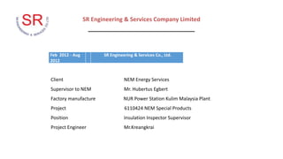 Feb 2012 - Aug
2012
SR Engineering & Services Co., Ltd.
SR Engineering & Services Company Limited
_________________________________
Client NEM Energy Services
Supervisor to NEM Mr. Hubertus Egbert
Factory manufacture NUR Power Station Kulim Malaysia Plant
Project 6110424 NEM Special Products
Position Insulation Inspector Supervisor
Project Engineer Mr.Kreangkrai
 