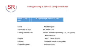 Jun 2012 - Aug
2012
SR Engineering & Services Co., Ltd.
SR Engineering & Services Company Limited
_________________________________
Client NEM Hengelo
Supervisor to NEM Mr. Anton Koot
Factory manufacture Vatana Phaisal Engineering Co., Ltd. (VPE)
Khao HinSorn
Project 36021 Tianjin Bohua
Position Insulation Inspector Engineer
Project Engineer Mr.Nuttapoong
 