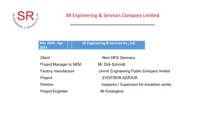SR Engineering & Services Company Limited
_________________________________
Mar 2014 - Apr
2014
SR Engineering & Services Co., Ltd.
Client Nem NPS Germany
Project Manager to NEM Mr. Dirk Schmidt
Factory manufacture Unimit Engineering Public Company limited
Project 21037DEIR AZZOUR
Position Inspector / Supervisor for Insulation works
Project Engineer Mr.Kreangkrai
 