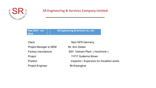 SR Engineering & Services Company Limited
_________________________________
May 2014 - Jun
2014
SR Engineering & Services Co., Ltd.
Client Nem NPS Germany
Project Manager to NEM Mr. Amr Zeidan
Factory manufacture SSY Vietnam Plant ( Hochiminh )
Project 11717 Guillermo Brown
Position Inspector / Supervisor for Insulation works
Project Engineer Mr.Kreangkrai
 