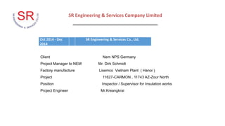 SR Engineering & Services Company Limited
_________________________________
Client Nem NPS Germany
Project Manager to NEM Mr. Dirk Schmidt
Factory manufacture Lisemco Vietnam Plant ( Hanoi )
Project 11627-CARMON , 11743 AZ-Zour North
Position Inspector / Supervisor for Insulation works
Project Engineer Mr.Kreangkrai
Oct 2014 - Dec
2014
SR Engineering & Services Co., Ltd.
 