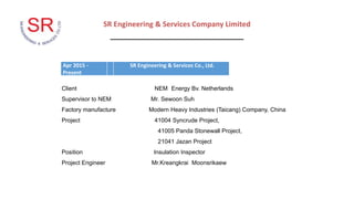SR Engineering & Services Company Limited
_________________________________
Apr 2015 -
Present
SR Engineering & Services Co., Ltd.
Client NEM Energy Bv. Netherlands
Supervisor to NEM Mr. Sewoon Suh
Factory manufacture Modern Heavy Industries (Taicang) Company, China
Project 41004 Syncrude Project,
41005 Panda Stonewall Project,
21041 Jazan Project
Position Insulation Inspector
Project Engineer Mr.Kreangkrai Moonsrikaew
 