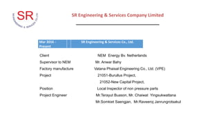 SR Engineering & Services Company Limited
_________________________________
Mar 2016 -
Present
SR Engineering & Services Co., Ltd.
Client NEM Energy Bv. Netherlands
Supervisor to NEM Mr. Anwar Bahy
Factory manufacture Vatana Phaisal Engineering Co., Ltd. (VPE)
Project 21051-Burullus Project,
21052-New Capital Project,
Position Local Inspector of non pressure parts
Project Engineer Mr.Terayut Buason, Mr. Chaiwat Yingsukwattana
Mr.Somkiet Saengjan, Mr.Raveeroj Janrungrotsakul
 