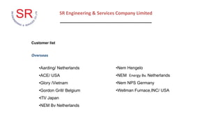SR Engineering & Services Company Limited
____________________________________
Customer list
Overseas
•Aarding/ Netherlands
•ACE/ USA
•Glory /Vietnam
•Gordon Grill/ Belgium
•ITI/ Japan
•NEM Bv Netherlands
•Nem Hengelo
•NEM Energy Bv. Netherlands
•Nem NPS Germany
•Wellman Furnace,INC/ USA
 