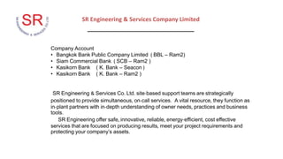 SR Engineering & Services Company Limited
_________________________________
Company Account
• Bangkok Bank Public Company Limited ( BBL – Ram2)
• Siam Commercial Bank ( SCB – Ram2 )
• Kasikorn Bank ( K. Bank – Seacon )
• Kasikorn Bank ( K. Bank – Ram2 )
SR Engineering & Services Co. Ltd. site-based support teams are strategically
positioned to provide simultaneous, on-call services. A vital resource, they function as
in-plant partners with in-depth understanding of owner needs, practices and business
tools.
SR Engineering offer safe, innovative, reliable, energy-efficient, cost effective
services that are focused on producing results, meet your project requirements and
protecting your company’s assets.
 