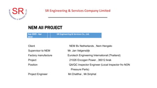 SR Engineering & Services Company Limited
_________________________________
NEM All PROJECT
Client NEM Bv Netherlands , Nem Hengelo
Supervisor to NEM Mr. Jan Velgersdijk
Factory manufacture Eurotech Engineering International (Thailand)
Project 21026 Encogen Power , 36012 Arak
Position QA/QC Inspector Engineer (Local Inspector fro NON
Pressure Parts)
Project Engineer Mr.Chatthai , Mr.Siriphat
Sep 2009 - Apr
2010
SR Engineering & Services Co., Ltd.
 