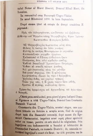 SCRIEREA Π?ϊ MELETIE SIRIG 7
tuluî Notar al Mareî Biserici, Domnul Mihail Macri, din
Ioanina.
In renumitul oraş Bucureştii Ungro-Vlahiel.
Iu anul Mântuirel 1690, în luna Septembrie.
După stema ţârei să ceteşte de desupt următ<5rea E·
^ pigram ă:
Πρδς τδν έκλαμπρότατον, εύσεβε'στατον καί ύ·]/ηλΛτατον
Αύθέντην και Ηγεμόνα ποίσης ΌυγκροβλαχΙας, Κύριον Ίωάννην
Κωνσταντίνον Β?σαράμπα β&εβόδα.
Έ ξ ’Ουγκροβλαχίας Κωσταντΐνος μόνος ουτος
Ο'.ακας 6ς ταύτης νυν διεπει μακάοως
Φύλτης έκ πατίρος Μπασαράαπων ών μεγακύδων
Καντακουζινών μητρόθεν ήγεμόνων,
Χαλκοτυπεΐ τό δ δνειαρ έελδομένοισι έρωτα
Πνεύματος, οττι τελεί σύμβουλον εύσεβιής.
Έσθλου θειοφίλουθ’ 'Ιερουσαλύμων Πατριάρχου.
"Ενθεον ου σπουδή τούνομα Δοσίθεος,
ΝαΙ μεν έπιστασίης πόνος ήτέ μεληδών
Του γεγον’ άτρεκέως. Παν 8έ φιλοψυχέως
Κωνσταντίνος έδωκεν ϊος πόρον 6Βραγκοβάνος
Άγλαίης άνθος, καί χαρίτων τρόφιμος
Τοίου γαρ νοός, ή δε χειρός τούργον δεετο έσθλής,
Χριστού έζ άγάπης, σκιοναμένης ίρενον.
Χρύσανθος Ιερομόναχος καί άρχιμανδρίτης του αγίου τάφου
6 Νοταρας.
„Cătră prea strălucitul, prea piosul şi prea înălţatul Domn
şi Egemon a t<5tă Ungro-Vlahia, Domnul loan Constantin
Basarab Voevod.
Constantin din Ungro-Vlahia, acesta ! singur, care con­
duce frânele cu fericire a aceştia acum, fiind de origină
dupg tată din Basarabii renumiţi, după mumă din Ege-
monil CantacuzinI, imprimă acest ospăţ plăcut spiritului
celor ce voesc, pentru că este simbol de religiositate. Prin
îngrijirea cea îndumnezeită a bunului şi Iubitorului de
Dumneijeti Patriarh, cu numele Dositeiu; da, osteneala co-
fectărel îngrijind’o exact s’a făcut; Iar t<5tă pornirea cea de
 