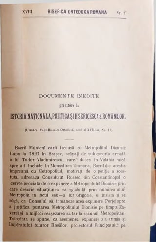 XVIII BISERICA ORTODOXA ROMANA Nr. 2*
DOCUMENTE INEDITE
privitore la
ISTORIA NAŢ10NALA,P0L1TICAŞI BISERICfiSCA a ROMANILOR.
(Urmare. Vedî Biseiica Ortodoxă, arul al XVTI-lea, No. 11,·,
Boeriî Munteni carii trecusă cu Metropolitul Dionisie
Lupu la 1821 în Braşov, scăpaţi de sub excorta armată
a luî Tudor Vladimirescu, care-ϊ ducea în Valahia mică
spre a-I închide în Monastirea Tismana, Boeriî die aceştia
Împreună cu Metropolitul, motivaţi de o petiţie a aces­
tuia, adresază Consulului Rusesc din Constantinopol o
cerere asociată de o expunere a Metropolitulul Dionisie, prin
care descrie situaţiunea sa sguduită prin numirea altul
Metropolit în locul seu—a Iul Grigorie, şi insistă şi se
rCgă, ca Consulul să înmâneze acea expunere Porţel spre
a justifica purtarea Metropolitulul Dionisie pe timpul Za­
verei şi a mijloci reaşezarea sa Iar la scaunul Metropolitan-
Tot-odată se spune, că asemenea expunere s’a trimis şi
împăratului tuturor Roşiilor, protectorul Principatului pe
 