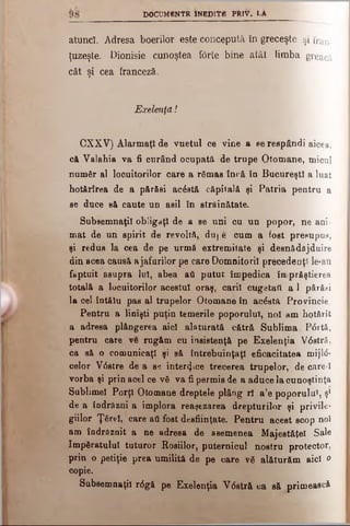 DOCUMBNTR INEDITA PRlV. LA
atunci. Adresa boerilor este concepută în greceşte şi fran­
ţuzeşte. Dionisie cunoştea forte bine atât limba greacă
cât şi cea franceză.
Exelenţd!
CXXV) Alarmaţi de vuetul ce vine a se respândi aicea,
c& Valahia va fi curând ocupată de trupe Otomane, micul
numâr al locuitorilor care a râmas încă îo Bucureşti a luat
hotărîrea de a părăsi acostă căpitală şi Patria pentru a
se duce să caute u d asii în străinătate.
Subsemnaţii obligaţi de a se uni cu un popor, ne ani­
mat de un spirit de revoltă, duj e cum a fost presupus,
şi redus la cea de pe urmă extremitate şi desnâdăjduire
din acea caueă ajafurilor pe care Domnitorii precedenţi le-au
făptuit asupra Iul, abea ad putut împedica îuprâştierea
totală a locuitorilor acestui oraş, carii cugetai! a 1 părăsi
la cel întălu pas al trupelor Otomane în acostă Provincie.
Pentru a linişti puţin temerile poporului, noi am hotărît
a adresa plângerea aici alăturată cătră Sublima, P<5rtă,
pentru care ve rugăm cu insistenţă pe Exelenţia V6stră,
ca să o comunicaţi şi să întrebuinţaţi eficacitatea mij1(5-
celor V6stre de a se interzice trecerea trupelor, de care-I
vorba şi prin acel ce νδ va fi permis de a aduce la cunoştinţa
Sublimei Porţi Otomane dreptele plâng rl a’e poporului, şi
de a îndrăzni a implora reaşezarea drepturilor şi privile­
giilor Ţărel, care aâ fost desfiinţate. Pentru acest scop noi
am îndrăznit a ne adresa de asemenea Majestăţeî Sale
ImpSratuluI tuturor Roşiilor, puternicul nostru protector,
prin o petiţie prea umilită de pe care νδ alăturăm aici o
copie.
Subsemnaţii r6 gă pe Exelenţia V<5stră ca să primească
 
