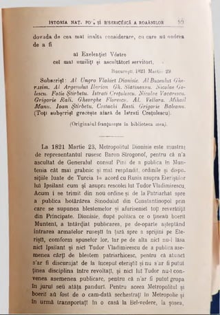 Is t o r ia n a t . ρο · ş i btseric^3câ a r o a Xn îl o r 9 9
dovada de cea maî înalta considerare, cu care aii on<5rea
de a fi
ai Exelenţiel V6stre
ceî maî umiliţi şi ascultători servitor),
Bucureşti. 1821 Martie 29.
Subeorişî: Al Ungro Vlahiel Dionisie. AlBuzeulul Ghe-
rasim. Al Argeşului Ilarion Gh. Slatineanu. Nicolae Go-
lescu. Fotie ŞUrbelu. lstrati Creţulescu. Nicolae Văcdrescu.
Grigorie Rali. Gheorghe Florescv. Al. Vellara. Mihail
Mânu. loan Ştirbelu, Cosiachi Răsti. Grigorie Baleanu.
(Toţ< subşcrişî grecfeşte afară de lstrati Creţulescu).
(Originalul franţuzeşte în biblioteca mea).
La 1821 Martie 23, Metropolitul Dionisie este mustrat
de representantul rusesc Baron Strogonof, pentru că n’a
ascultat de Generalul consul Pini de a publica în Mun­
tenia cât m a i grabnic şi m a î respândit, ordinile şi dispo.
siţiile luate de Turcia în acord cu Rusia asupra Eleriştilor
Iul Ipsilant cum şi asupra rescolei lui Tudor Vladimirescu.
Acum i se trimit din nou ordine şi de la Patriarhat spre
a publica hotărârea Sinodului din Constantinopol prin
care se supunea blestemelor şi afuriseniei toţi resvrătiţil
din Principate. Dionisie, după politica ce o ţineau boeril
Munteni, a întârcjiat publicarea, pe de-oparte aşteptând
intrarea armatelor ruseşti în ţară spre a sprijini pe Ete-
riştl, comform spuselor lor, Iar pe de alta nici nu-1 lăsa
nici Ipsilant şi nici Tudor Vladimirescu de a publica ase­
menea cârţl de blestem patriarhicesc, pentru că atunci
s’ar β discurajat de la început eteriştil şi nu s’ar fi putut
ţinea disciplina între revoltaţi, şi nici lui Tudor nu-1 con­
venea asemenea publicare, pentru că n’ar fi putut grupa
în jurul seu aţâţa panduri. Pentru aceea Metropolitul şi
boeriî ad fost de o cam-dată sechestraţi în Metropolie şi
în urmă transportaţi în o casă la Bel-vedere, la şosea,
 