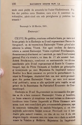 too DOCUMENTE INEDITE PRlV. LA
unde eraG păliţi de armatele Iul Tudor Vladimirescu. Pu­
tea dar publica ceva Dionisie, care n’ar fi convenit re-
voltanţilor, pănă când era sub privigherea şi puterea lor
armată ?
Bucureşti la 23 Martie, 1821.
Eminenţă î
CXXVI) Ne grăbim, comiorm ordinelor luate, pe care noi
le-am primit de la Exelenţia ea D-nul representant Baron de
Strogonoff, ca e& transmitem Eminenţiel V0etre plicul aici
alăturat la adreea V6 stră. Noi apoi credem de datoria
ndstră a aminti Eminenţiel V6 stre cuprinsul Proclamaţiei,
de asemenea şi al scrisorel ce-1 asociază, pe care D-nul consul
general Pini v’a trimis’o, ca data de 17 ale acestei luni.
Acăstă Proclamaţie, comformă cu sentimentele tot d^nna
manifestate prin D-nul representant al Roşiei la Constan­
tinopol, faţă de P6 rta Otomană, şi fundată pe principiile
şi intenţiunele pe care Majestatea Sa împăratul tuturor
Roşiilor le a făcut cunoscut cu privire la perturbatorii li.
niştel în Principate, rămânând fără cea mal mică promul­
gare din partea Eminenţiel V6 stre, pe care mcl măcar
n’aţî publicat’o, acum se află sprijinită prin veştile ce aţi
primit de la Sanctitatea Sa Patriarhul Ecumenic de Con-
stantinopol.
Exelenţia sa D nul Representant ne recomandă din par­
tea sa de a face cunoscut Eminenţiel V6 stre şi boerilor,
ci buna armonie şi conştiinţa cea mal intimă ce domneşte
t>t-dăuna între Curtea Imperială şi P6rta Otomană este
acum încă mal consolidată prin evenementele presente, aşa
de nenorocit Întâmplate în ambele Principate, şi că t<5te
mijl6cele subversive liniştel aces.or Provincii vor fi înă­
duşite prin măsuri comune, cu t6 te că nu vor fi de cât
singure trupele otomane care vor intra vre-o dată cu acostă
ocasie în Valahia şi Moldova. Majestatea Sa împăratul
 