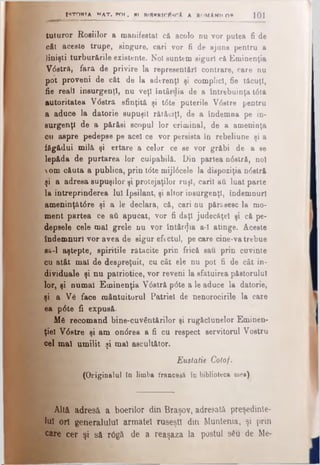 tuturor Roşiilor a manifestat eft acolo d u vor putea fi de
oÂt aceste trupe, singure, cari vor fi de ajuns pentru a
linişti turbur&rile existente. Noi suntem siguri că Eminenţia
Vdstră, fară de privire la representărl contrare, care nu
pot proveni de cât de la aderenţi şi complici, fie tăcuţi,
fie reali insurgenţi, nu veţi întârrlia de a întrebuinţa t0tâ
Autoritatea V<5stră sfinţită şi tdte puterile V6atre pentru
a aduce la datorie supuşii rătăciţi, de a îndemna pe in­
surgenţi de a părăsi scopul lor criminal, de a ameninţa
eu aspre pedepse pe acel ce vor persista în rebeliune şi a
făgădui milă şi ertare a celor ce se vor grăbi de a se
lepăda de purtarea lor culpabilă. Din partea ndstră, noi
om căuta a publica, prin tdte mijldcele la dispoziţia ndstră
şi a adresa supuşilor şi protejaţilor ruşi, carii aύ luat parte
la întreprinderea Iul Ipsilant, şi altor insurgenţi, îndemnuri
ameninţâtdre şi a le declara, că, cari nu pftr&sesc la mo­
ment partea ce aii apucat, vor fi daţi judecâţel şi că pe­
depsele cele mal grele nu vor întârzia a·! atinge. Aceste
îndemnuri vor avea de sigur efectul, pe care cine-va trebue
sa-1 aştepte, spiritile rătăcite prin frică sau prin cuvinte
cu atât mal de despreţuit, cu cât ele nu pot fi de cât in­
dividuale şi nu patriotice, vor reveni la sfatuirea păstorului
lor, şi numai Eminenţia Vdstră pdte a le aduce la datorie,
şi a Ve face mântuitorul Patriei de nenorocirile la care
ea pdte fi expusă.
Μβ recomand bine-cuvântărilor şi rugăclunelor Eminen­
ţiel Vdstre şi am ondrea a fi cu respect servitorul Vostru
cel mal umilit şi mal ascultător.
Eustatie Cotof.
(Originalul în limba francesă în biblioteca mea).
ISTORIA NAT. POT. PI RfgnRTClţscA A RMMAWM0 ° 101
Altă adresă a boerilor din Braşov, adresată preşedinte­
lui ori generalului armatei ruseşti din Muntenia, şi prin
care cer şi să r0gă de a reaşaza la postul său de Me-
 