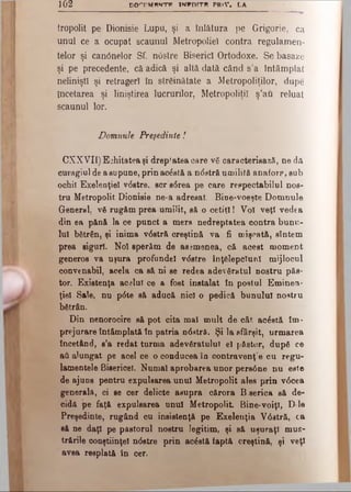102 DO'TMMNTFI INWDTTR PR iV . LA
tropolit pe Dionisie Lupu, şi a înlătura pe Grigorie, ca
unul ce a ocupat scaunul Metropoliel contra regulamen­
telor şi can0 nelor Sf. ndstre Biserici Ortodoxe. Se basaze
şi pe precedente, că adică şi altă dată când s’a întâmplat
nelinişti şi retrageri în străinătate a Metropoliţilor, dupe
încetarea şi liniştirea lucrurilor, Metropoliţil ş’au reluat
scaunul lor.
Domnule Preşedinte!
CXXVII) Echitatea şi drep'atea care vă caracterisază, ne dă
curagiul de a supune, prin acdstă a ndstră umilită anaforp, sub
ochii Exeleoţiel vdstre, scr'sdrea pe care respectabilul nos­
tru Metropolit Dionisie ne-a adresat. Bioe-voeşte Domnule
General, vă rugăm prea umilit, să o cetiţi! Vo! veţi vedea
din ea pănă la ce punct a mers nedreptatea contra bunu­
lui bătrân, şi inima vdstră creştină va fi mişcată, sîntem
prea siguri. Noi sperăm de asemenea, că acest moment
generos va uşura profundei vdstre înţălepclunl mijlocul
convenabil, acela ca să ni se redea adevăratul nostru păs­
tor. Existenţa acelui ce a fost instalat în postul Eminem
ţiel Sale, nu pdte să aducă nici o pedică bunului nostru
bătrân.
Din nenorocire să pot cita mal mult de cât acdstă îm­
prejurare întâmplată în patria ndatrâ. Şi la sfârşit, urmarea
încetând, s’a redat turma adevăratului el pSstor, după ce
aă alungat pe acel ce o conducea în contravenţ'e cu regu­
lamentele Bisericel. Numai aprobarea unor persdne nu este
de ajuns pentru expulsarea unul Metropolit ales prin vdcea
generala, ci se cer delicte asupra cărora B.serica să de­
cidă pe faţă expulsarea unul Metropolit Bine·voiţi, D le
Preşedinte, rugând cu insistenţă pe Exelenţia Vdstră, ca
să ne daţi pe pastorul nostru legitim, şi să uşuraţi mus­
trările conştiinţei ndstre prin acdstă faptă creştină, şi veţi
avea resplată în cer.
 