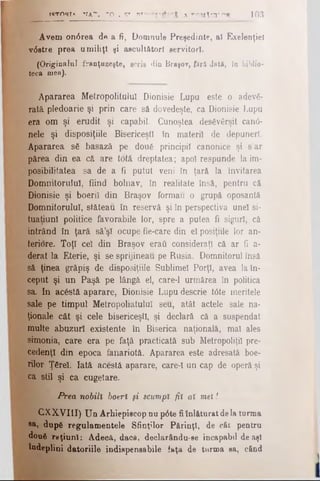 fflTORT*. VA"". 1*0'. S* U»"*— Λ COMAŢI' r'R 103
Avem on0rea de a fi, Domnule Preşedinte, al Exelenţieî
v6stre prea umiliţi şi ascultători servitori.
>'* (Originalul franţuzeşte, scris din Braşov, fără dată, în biblio­
teca mea).
KĂpararea Metropolitulul Dionisie Lupu este o adevă­
rată pledoarie şi prin care să dovedeşte, ca Dionisie Lupu
era om şi erudit şi capabil. Cunoştea desăvârşit canti­
nele şi disposiţiile Bisericeşti în materii de depuneri.
Apararea să basază pe două principii canonice şi s’ar
părea din ea că are totă dreptatea; apoi respunde la im­
posibilitatea sa de a fi putut veni în ţară la învitarea
Domnitorului, fiind bolnav, în realitate însă, pentru că
Dionisie şi boeriî din Braşov formau o grupă oposantă
Domnitorului, stăteau în reservă şi în perspectiva unei si­
tuation! politice favorabile lor, spre a putea fi siguri, că
intrând în ţară să’şl ocupe fie-care din el posiţiile lor an-
teriore. Toţi cel din Braşov eraft consideraţi că ar fi a-
derat la Eterie, şi se sprijineau pe Rusia. Domnitorul însă
să ţinea grăpiş de disposiţiile Sublimei Porţi, avea la în­
ceput şi un Paşă pe lângă el, care-1 urmărea în politica
sa. In acăstă aparare, Dionisie Lupu descrie tOte meritele
sale pe timpul Metropoliatulul seu, atât actele sale na­
ţionale cât şi cele bisericeşti, şi declară că a suspendat
multe abuzuri existente în Biserica naţională, mal ales
simonia, care era pe faţă practicată sub Metropoliţil pre­
cedenţi din epoca fanariotă. Apararea este adresată boe-
rilor Ţărel. Iată acestă aparare, care-1 un cap de operă şi
ca stil şi ca cugetare.
Prea nobili boeri şi scumpi fii ai mei!
CXXVI1I) Un Arhiepiscop nu p6te fiînlăturat dela turma
®a) după regulamentele Sfinţilor Părinţi, de cât pentru
două raţiuni: Adecă, daci, declarându-ee incapabil de aşi
îndeplini datoriile indispensabile faţă de turma sa, când
 