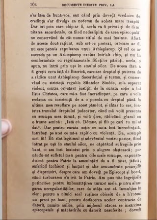 1 0 4 DOCUMENTE INEDITE PRIV. LA
s’ar lăsa de bună-voe, sad când prin dovedi vrednice de
credinţă e’ar divulga ca nedemn de ac&tâ mare treaptă
Dar ori prin care chip ar fi, acela va fi privat şi de dem
nitatea sacerdotala, ca fiind nedeslipitft de acea episcopală'
ne conservând de cât numai titlul de mal înainte. Afară
de aceste două raţiuni, sub ori·ce pretext, orl-care ar fi,
nu este permis expulsarea unul Arhiepiscop. Şi cel ce ar
succeda pe un Arhiepiscop exclus într’alt chip, şi nu în
comformitate cu regulamentele Sfioţiior părinţi, acela, o
spun, nu intră prin uşă în staulul oilor. De aceea fără a
fi greşit ceva faţă de Biserică, care are dreptul şi puterea de
a râdica unul Arhiepiscop Sacerdoţiul şi turma, şi conser­
vând cu stricteţft regulile Sfintelor Sin0de, m’a separat
violent, contra ori-cărel justiţii, de la curata soţie a Iul
Iisus Christos, care mi·a fost încredinţate, pe care o voift
reclama cu insistenţi de a o poseda cu dreptul pftnă la
ultima mea resuflare pe acest pământ, şi chiar în cer, îna­
intea tronului dreptului judecător, când mă νοίύ presenta
cu scumpa mea turmă, şi voiâ dice, rădicând glasul cu
o frunte senină: „Iată βύ, D<5mne, şi fiii pe oari tu mi-al
data. Dar pentru curata soţie ce mi-a fost încredinţată,
întrebaţi pe acel ce ml-a răpit’o cu violenţă. Da, scumpii
mei fii! Εύ sînt legitimul şi adevăratul vostru pastor, fiind
intrat pe uşă în staulul oilor, ne căpătând sufragiile prin
bani, ci am fost înaintat prin o alegere obştească; pu-
nâodu-ml sufletul meti pentru oile mele scumpe, expunân-
du-mă pentru Patrie la ameninţ&rl de a fi tăiat, jăfuit;
suferind închisori şi lanţuri şi alte nenumărate primejdii
şi dispreţuiri, despre care am dovecţl pe Episcopi şi boerl,
când turburarea s’a ivit în Patrie. Am pus t<5te îngrijirile
putincl6 se pentru îmbunătăţirea turmei mele, pentru alun­
garea neregularitftţilor, care de aţâţa ani să înmulţise în
cler; pentru a nimici acel ruşinos obiceiâ de a hirotoni
un preot pe bani, pentru desfacerea acelor contracte de
datorii, numite aulice, prin mijlocul c&rora se însărcina
episcopatele şi mănăstirile cu datorii nesuferite ; dovedi
 