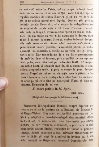 ce mă voifl arăta în Patrie, cel ce ocupa nedrept locul
m*ύ, ca un creştin, ca un om învăţat, va trebui să respecte
regulile stabilite de sfânta Biserică şi că nu va facer de
cât să-mi cedeze postul med legitim. Dar nu ştiti prin ce
hotărâri de ale Domnului, el a remis în nelegalifate. Iar
eti separat de curata soţie a Iul Iisus Christos. încercă­
rile mele pe lângă Guvernământul Ţârei aâ remaa z?tdar­
nice ; feti am cre<}ut că vor fi de asemenea în deşert, dacă
m’aşl fi adresat la marea Biserică, reclamându-mî dreptu­
rile mele necontestate. Acum când armata ne’n^insă a
puternicului nostru protector a restabilit pacea, o dulce
speranţă ’ml comandă a suride ca’ml voiu câştig·* drep­
turile mele. Dar temându mă de a nu da o presupunere
de ambiţie, dacă eti însu-ml, prin o umilită cerere aşi cere
Metropolia, care ml-a fost pe nedreptul luată, vă conjur,
pre nobili boerl, şi scumpii mei fii, de a examina în con
ştiinţă drepturile mele, şi prin o cerere la prea dreptul
nostru Preşedinte mi se va da soţia mea legitimă a lui
lisue Christos şi de a deslega în acelaşi timp de un delict
ne ertat pe cel ce o ţine pe nedreptul. Harul şi bine cu­
vântarea Domnului fie cu voi.
Al vostru părinte în Sf. Spirit.
(fără dată).
(Originalul franţuzeşte în biblioteca mea).
Expunerea Metropolitulul Dionisie asupra faptelor pe­
trecute cu el de la venirea sa la Scaunul de M etropolit
al Ungro-Vlahiel. Prin acest act justifică purtarea sa per
litică şi religx0să şi dovedeşte nelegalitatea numireî altuia
In locul seti, ca necanonicâ. Este însemnată povestirea
faptelor, pe cari trebue să le admitem, şi prin care se daft
noul lumini asupra Eteriel, revoluţiei Iul Tudor şi politicei
turceşti. Acestă expunere a fost adresată Ministrului ru­
sesc la 1826, şi-l r<5gâ de a mijloci în favdrea sa. Atacă
actul numireî Iul Grigorie şi demersul Domnitorului faţ&
 