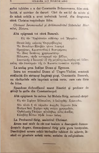 8 SCRiEKBA L I I M tfLBTIB SIRIG
suflet Iubit6re o a dat Constantin Brâncoveanu, fl<5re stră­
lucită, şi nutritor de daruri. Căci de ast fel de minte şi
de mân& nobilă a avut trebuinţă lucrul, din dragostea
cătră Christos respendeşte folos.
Chrisant Ieromonahul şi Arhimandritul Sfântului Mor·
m2ntt Notara.
Altă epigramă tot cătră Basarab.
ΕΙς τ&ν 'ϊφηλότατον αύθέντην καί Ηγεμόνα.
Πανεοχλεής κοίρανος ’Ουγκροβλαχίας
’Εκ Βασιλίων Ευσεβών γέννα λαμπρά
Προγούνων, Κωνσταντίνος δ Βασαράμπας
Έν ίδίαις δαπάναις χρησιμωτάτην
Πέλουσαν, τήνδε τυτ ογραφεΤ τήν βίβλον.
Σπαντωνής δ δικαιόφό^ αξ τής μεγάλης έκκλησίας καί διδάσ-
χαλος των âπίστημών τής έν Κωνσταντινοπόλει σχολής.
La acelaş prea înălţat Domn şi Egemon.
Intru tot renumitul Domn al Ungro-Vlahiel, semănţă
strălucită din strămoşi împăraţi pioşl, Constantin Basarab,
ou cheltuelele sale imprimă acâstă carte, care este f<5rte
de folos.
Spandone dicheofilaxul marel Biserici şi profesor de
ştiinţl în şcdla din Constantinopol.
Altă epigramă în on6rea lui Meletie Sirig, autorul cărţel*
Εις τον Συρίγον διδάσκαλον, ο διαληφθής Χρύσανθος.
Νυν πλεόν ή τό πάροιθεν άνώνθη δόγματα θεία
ΠνεΟμα θεοϋ Συρίγου προς στόμα χρησμοδεόν.
’Οφθαλμούς δ’άνέρων φιλαλήθως ούτος άνοίξας,
Εύσεβίης δέλτον τήνδε λιπών όσίως.
La Profesorul Sirig, amintitul Chrisant.
Acum mal mult de cât mal înainte a descoperit dumne-
(Jeeştele dogme, dumne^eescul Sirig prin gura Înv6ţăt0re.
Deschizând acesta ochiil bărbaţilor Iubitori de adevăr, lă­
sând cu piositate acostă carte, scris0re de religiositate.
 