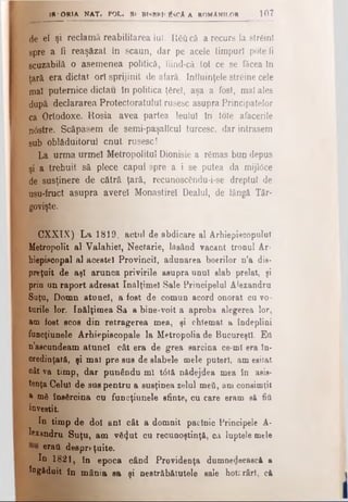 18 <ORIA NAT. POL. Sf BISBDI'EsCA A ROMANILOR 1 0 7
de el şi reclamă reabilitarea luî. Răâ că a recurs la streini
spre a fi reaşăzat în scaun, dar pe acele timpuri pote li
scuzabilă o asemenea politică, fiind-că tot ce se făcea In
ţară era dictat ori sprijinit de afară. Influinţele străine cele
mal puternice dictau în politica ţerel, aşa a fost, maî ales
după declararea Protectoratului rusesc asupra Principatelor
ca Ortodoxe. Roşia avea partea leului în tote afacerile
n<5stre. Scăpasem de semi-paşalîcul turcesc, dar intrasem
sub oblâduitorul cnut rusesc!
La urma urmei Metropolitul Dionisie a rămas bun depus
şi a trebuit să plece capul spre a i se putea da raijldce
de susţinere de cătră ţară, recunoscendu-i-se dreptul de
usu-fruct asupra avere! Monastirel Dealul, de lângă Târ-
govişte.
CXXIX) La 1819, actul de abdicare al Arhiepiscopului
Metropolit al Valahiel, Nectarie, lăsând vacant tronul Ar­
hiepiscopal al acestei Provincii, adunarea boerilor n’a dis­
preţuit de aşi arunca privirile asupra unul slab prelat, şi
prin un raport adresat înălţime! Sale Principelui Alexandru
Suţu, Domn atunci, a fost de comun acord onorat cu vo­
turile lor. înălţimea Sa a bine-voit a aproba alegerea lor,
am fost scos din retragerea mea, şi chîemat a îndeplini
funcţiunele Arhiepiscopale la Metropolia de Bucureşti. Εύ
n’aecundeam atunci cât era de grea sarcina ce-mi era în­
credinţată, şi mal pre sus de slabele mele puteri, am esitat
oât va timp, dar punându ml t<5tă nădejdea mea în asis­
tenţa Celui de sus pentru a susţinea zelul meă, am consimţit
* mă însărcina cu funcţiunele sfinte, cn care eram să fiu
investit.
In timp de doi ani cât a domnit paclnic Principele A·
lexandru Suţu, am vă<}ut cu recunoştinţă, ca luptele mele
erafl despreţuite.
In 1821, în epoca când Providenţa dumnedeeasci a
îngăduit în mânia sa şi nestrăbătutele sale hoti.rârl, că
 