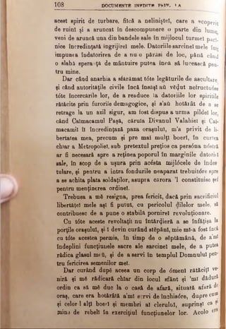 108 DOCUMBNTB INFDÎTW PM V. } λ
acest spirit de turbare, fiică a nelinişte!, care a acoperit ]
de ruin! şi a aruncat în descompunere o parte din lume
veni de arunc& una din bandele sale în mijlocul tu rm e i pac},
nice încredinţaţi ingrijirel mele. Datoriile sarcinel m ele în»
impunea îndatorirea de a nu o părăsi de loc, p â n ă când
o slabi spera ţâ de mântuire putea îno,a să lucească pen.
tru mine.
Dar câad anarhia a sfărămat tdte legăturile de ascultare
şi când autorităţile civile încă însăşi ad v£(Jut neiructu6se
tdte încercările lor, de a readuce la datoriile lor spiritile
rătăcite prin furorile demagogice, şi s’aâ hotărât de a se
retrage la un azil sigur, am fost dispus a urma pildei lor
când Caimacamul Paşă, căruia Divanul Valahiel şi Cal·
macamil îl încredinţază paza oraşului, m’a privit de li­
bertatea mea, precum şi pre mal mulţi boerl, în curtea
chiar a Metropoliel, sub pretextul preţios ca pers<5na ndstră
ar fi necesară spre a reţinea poporul în marginile datoriţi
sale, în scop de a uşura prin acesta mijldcele de îndes
tulare, şi pentru a intra fondurile neaparat trebuitdre spre
a se achita plata soldaţilor, asupra cărora Ί constituise şef i
pentru menţinerea ordine!.
Trebuea a mă resigna, prea fericit, dacă prin sacrificiul
libertăţel mele aşi fi putut, cu pericolul dilelor mele, s&
contribuesc de a pune o stabilă pornirel revoluţionare.
Cu tdte aceste revoltaţii nu întăr^ieră a se înfăţişa la
porţile oraşului, şi 1 devin curând stăpâni, mie ml-a fost încă
cu tdte acestea permis, în timp de o săptămână, de a’ml
îndeplini funcţiunele sacre ale sarcinel mele, de a putea
rădica glasul mtύ, şi de a servi în templul Domnului peD'
tru fericirea semenilor mei.
Dar curând după aceea un corp de dmenl rătăciţi ve*
niră şi mă rădicară chiar din locul sfânt şi ’ml dădură
ordin ca s& mă duc la o casă de afară, situată afară de
oraş, care era hotărâtă a’ml servi de închisdre, dupre cu®
şi celor 1 alţi boerl şi membri al clerului, suprinşl ca 91
mina de rebeli în exerciţiul funcţiunelor lor. Acolo
 