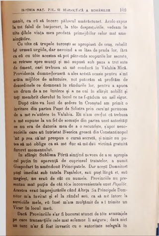 ttrO R îA N A T - P o l . s i b is e r ic ă îc â a r o m a n il o r l 6 â
merit, ca ed să încerc pâharul amărăciunei. Acolo expus
la tot felul de batjocuri, la t6te despreţuirile, vedeam în
t6te filele viaţa mea predată primejdiilor celor mal ame-
ninţ&târe.
Cu tdte că trupele turceşti ae apropiasă de oraş, rebelii
îşi urmaţi urgiile, dar nevoind a ae lăsa de prada lor, fără
ca βύ cu t0 te acestea să pot pătrunde scopurile lor secrete,
se retrase spre munţi şi m3 supusă sub paza a trei sute
de 0meol, cari trebuea să mă cooducă în Valahia Mică.
Providenţa dumnedeească. a ales ac£stă ocasie pentru a’ml
arăta mijldce de mântuire, noi puturăm să profităm de
dezordinele ce domneaţi în rândurile lor, pentru a apuca
un drum de a ne întdrce şi a ne uni în sfârşit nobilii şi
toţi membrii clerului în locul ce ne făgăduia un asii sigur.
După câte va luni de şedere în Cronştad am primit o
invitare din partea Paşel de Silistra prin care’ml poruncea
de a mă re’otârce în Valahia. Eu n’am credut că trebuea
a mă supune la un fel de somaţie din partea unei autorităţi
ce nu era de datoria mea de a o recun<5şte, ş’apoi neno­
rocirile care ad întristat Biserica greacă din Constantinopol
’ml p rea că’ml prespun o cursă secretă, şi nimic nu pu­
tea să mă oblige ca să mă duc să mă dau victimă gratuită
furorel momentului.
In sfârşit Sublima P<5rtă simţind ntvoea de a se apropia
cel puţin în aparenţă de cuprinsul tratatelor, a numit
Gospodari în amândouă Principatele. Dar aceşti Domnitori
puşi imediat sub tutela Paşalelor, sau puşi lângă el, sad
megieşi, nu erati de cât cu numele. Provinciile nu pre-
sentau mal puţin de cât t6 ţe inconvenientele unul Paşalâc,
Acestea eraţi împrejurările când Alteţa Sa Principele Dom­
nitor m’a invitat şi el la rândul seu, ca să mă întorc la
serviciile mele, eâ însă m’am mulţămit de a I trimite un
Vicar în locul meii.
Dacă Provinciile s’ar fi bucurat atunci de tâte avantajele
pe care transacţiile cele mal solemne li asigura; dacft nici
un turc n’ar fi fost investit cu o autoritate nelegală in
 