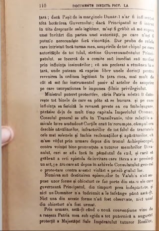 lio DOCUMENTE INEDITfcj PR1V. LA
ţară; dacă Paşii de la marginele Dunăn I n’ar fi infl-ienţat
t6t& hotărârea Guvernului; dacă Principatul ar fi intrat
în t6te drepturile sale legitime, m’aş) fi grăbit uă me supun
unei invitări din partea unei autorităţi, pe care n’aşl fi
putut’o nerecundşte fără vinovăţie. Dar proba de relele
care intrist&fi încă turma mea, asupririle de tot chipul pe care
autorităţile de tot telul, streine Guvernământului P rin c i­
patului, se încercă de a comite saâ imediat sati mediat
prin influinţa insinuărilor; eti am preferat a remânea în o
ţară, unde puteam să exprim liber unele dorinţl pentru
revenirea la ordinea legitimă în ţara mea, mal mult de
cât să me fac instrumentul pasiv al actelor de asuprire
pe care usurpatiunea le impunea «Jilnic privilegiului.
Ministrul puterel protect<Sre, căria Patria n<5etră îl dato-
reşte tot binele de care ea p6te să se bucura, şi pe care
influinţa sa fericită le revarsă preste ea cu îmbelşugare,
părăsise deja de mult timp capitala Imperiului Otoman,
Consulul general se afla în Transilvani», 10te relaţiile a-
micale între amândoue Curţile eraţi în'rerumpte, câmpul era
deschis năvălitorilor, infractorilor de tot felul de tractatele
cele mal solenele şi închis reclamaţiilor şi apărătorilor, eti
m’am ve^ut prin urmare depus din tronul Arhiepiscopal,
contra voinţei bine-pronunţate a tuturor membrilor Diva­
nului, cari se afl>t încă în pământul de exil, şi carii să
grăbeai) a ceti epistola de invitare care făcea a s° presimţi
un act, i e tru care aii depus în arhivele Consulatului g e n e ra l
o protestare contra acestei violări a privii* glulul lor.
Numirea sati destituirea episcopilor în Valahia sînt su­
puse unor forme şi obiceiuri ce fac parte din staiu ele care
guvernează Principatul, din timpuri prea îndepărtate, şi
nici un Domnitor n a îndrăznit a le înfrânge pănă astă#
Nici una din aceste forme n’ati fost observate, nici unul
din obiceiuri n’a fost urmat.
Prin urmare, astă-<Ji când o nouă couvenţiune vine de
a reaşeza Patria mea sub egida a tot puternică a augustei
protecţii a Majestăţeî Sale Impgratulul tuturor Roşiii,
 