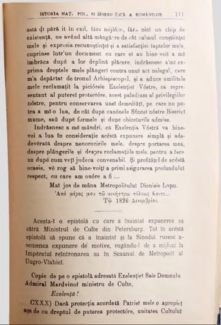 iSTORlA MAŢ. POL. SI MsERIfjSCA A ROMANILOR 1  1
astă φ pără it în exil, fâr«l mijl6 je, f&ra nici un chip de
existenţă, ne având altă mângă^re de cât calmul conştiinţei
mele şi expresia recunoştinţei şi a satisfacţiei faptelor mele,
cuprinse într’un document cu care el au. bine-veit a mfi
îmbrăca după a lor deplină plăcere, îndrăsnesc a’ml ex­
prima dreptele mele plângeri contra unul act nelegal, care
m'a depărtat de tronul Arhiepiscopal, şi a aduce umilitele
mele reclamaţii la pici6 rele Exelenţiel V6stre, ca repre­
zentant al puterel protect6re, acest paladium al privilegiilor
ndstre, pentru conservarea unei demnităţi, pe care nu pu­
tea a ml-o lua, de cât dupe candnele Sfintei n6stre Biserici
mume, saâ dupS formele şi dupe obiceiurile admise.
îndrăsnesc a m6 mândri, că Exelenţia V6 etră va bine­
voi a lua în consideraţie acostă expunere simplă şi ade-
deverâta despre nenorocirile mele, despre purtarea mea,
despre plângerile şi despre reclamaţiile mele, pentru a face
uz dupe cum veţi judeca convenabil. Şi profitând de acostă
ocasie, vă rog să bine-voiţi a primi asigurarea profundului
respect, cu care am on6 re a fi ....
Mal jos de mâna Metropolitulul Dionisie Lupu.
’Από μέρος μου τφ μινήστρω πόλεως Κοντέ...
Τω 1826 Δεκεμβρίου.
Acesta-1 ο epistolă cu care a înaintat expunerea sa
cătră Ministrul de Culte din Petersburg. Tot în acestă
epistolă să spune că a înaintat şi la Sinodul rusesc a-
semenea expunere de motive, rugându-1 de a mijloci Ia
Impgratul reîntronarea sa în Scaunul de Metropolit al
Uugro-VJahiel.
Copie de pe o epistolă adresată Exelenţiel Sale Domnulu
Admirai Mardvinof ministru de Culte,
Exelenţd !
CXXX) Dacă protecţia acordată Patriei mele o apropit!
de cu dreptul de puterea protectdre, unitatea Cultului
 
