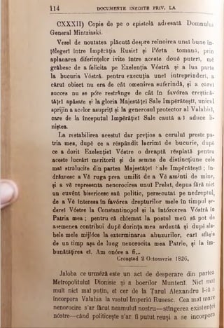 ii4 DOCUMENTE INEDITE PRlV. LA
CXXXII) Copie de pe o epistolă adresată Domnului
General Mintziaeki.
Vesel de noutatea plăcută despre reînoirea unei bune în-
ţfilegerl între împărăţia Rusiei şi P<5rta otomana, prin
aplanarea diferinţelor ivite între aceste două puteri, mg
grăbesc de a felicita pe Exelenţia V6 stră şi a lua parte
la bucuria V0stră· pentru execuţia unei întreprinderi, a
cărui obiect nu era de căt omenirea suferindă, şi a cărui
succes nu se p<5te restrânge de cât în fav6rea creştiră-
tăţel apăsate şi la gloria Majestăţeî Sale împărăteşti, unicul
sprijin a acelor asupriţi şi la generosul protector al Valahiel,
care de la începutul împărăţiei Sale caută a-1 aduce li­
niştea.
La restabilirea acestui dar preţios a cerului preste pa­
tria mea, după ce a răspândit lacrimi de bucurie, după
ce a dorit Exelenţiel V6stre o dreaptă răsplată pentru
aceste lucrări meritorii şi de semne de distincţiune cele
mal strălucite din partea Majestăţeî Kale îm părăteşti; în­
drăznesc a Vă ruga prea umilit de a Vă aminti de mine,
şi a vă representa nenorocirea unul Prelat, depus fără nici
un cuvânt bisericesc sad politic, persecutat pe nedreptul,
de a Vă interesa în fav6 rea drepturilor mele în timpul şe~
derel V6stre la Constantinopol şi la întdrcerea V6 stră în
Patria mea; pentru că cblemat la postul meâ să pot de
ademenea contribui după dorinţa mea ardentă şi după sla*
bele mele mijî6ce la exterminarea abuzurilor, cari sfâşie
de un timp aşa de lung nenorocita mea Patrie, şi la îm*
bunătăţirea el. Am on<5re a 6 ...
Cronştad 2 Octomvrie 1826,
Jaloba ce urmeză este un act de desperare din partea
Metropolitulul Dionisie şi a boerilor Munteni. Nici maî
mult nici mal puţin, el cer de la Ţarul Alexandru Ijfc a
încorpora Valahia la vastul Imperiil Rusesc. C e a m a l m are
nenorocire s’ar făcut neamului nostru—-stingerea existenţe*
nOstre—când politiceşte s’ar fi putut reuşi a se incorpora
 
