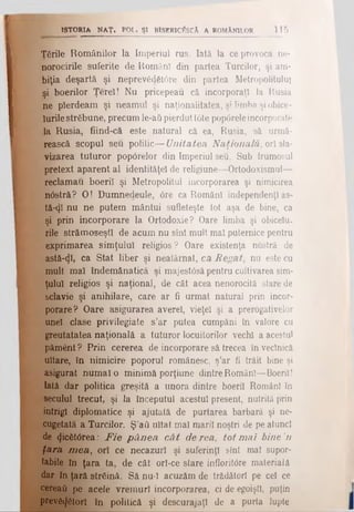 I
ISTORIA NAT» POL. ŞI BISERICÎÎSCÂ A ROMÂNILOR 115
Ţările Românilor la Imperiul rus. Iată la ce provoca ne­
norocirile suferite de Români din partea Turcilor, şi am­
biţia deşartă şi neprev£dst0re din partea Metropolitulul
şi boerilor Ţereî! Nu pricepeau că incorporaţi la Rusia
ne pierdeam şi neamul şi naţionalitatea, şi limba şi obice­
iurilestrăbune, precum le-aii pierdut I6te pop6releincorporate
la Rusia, fiind-că este natural că ea, Rusia, să urmă­
rească scopul seu politic— Unitatea Naţională, ori sla­
vizarea tuturor pop6relor din Imperiul seu. Sub frumosul
*pretext aparent al identităţel de religiune—Ortodoxismul—
ţ reclamau boeriî şi Metropolitul incorporarea şi nimicirea
n6ştră? O! Dumnedeule, <5re ca Români independenţi as-
tă-tjl nu ne putem mântui sufleteşte tot aşa de bine, ca
şi prin incorporare la Ortodoxie? Oare limba şi obiceiu­
rile strămoseştl de acum nu sînt mult mal puternice pentru
exprimarea simţului religios? Oare existenţa noslră de
astă-φ, ca Stat liber şi neatărnat, ca Regat, nu este cu
mult mal îndemânatică şi majest<5săpentru cultivarea sim­
ţului religios şi naţional, de cât acea nenorocită stare de
sclavie şi anihilare, care ar fi urmat natural prin incor­
porare? Oare asigurarea averel, vieţel şi a prerogativelor
unei clase privilegiate s’ar putea cumpăni în valore cu
greutatatea naţională a tuturor locuitorilor vechi a acestui
păment ? Prin cererea de incorporare să trecea în veclnică
uitare, în nimicire poporul românesc, ş’ar fi trăit bine şi
asigurat numai o minimă porţiune dintreRomâni—Boeriî!
Iată dar politica greşită a unora dintre boeril Români în
secului trecut, şi la începutul acestui present, nutrită prin
intrigi diplomatice şi ajutată de purtarea barbară şi ne­
cugetată a Turcilor. Ş’a6 uitat mal marii noştri de pe atunci
de (Jic6t0rea: F ie p â n ea cât de rea, tot mai bine 'n
ţara mea, ori ce necazuri şi suferinţl sînt mal supor­
tabile în ţara ta, de cât orî-ce stare infloritdre materială
dar în ţarii streină. Să nu-1 acuzăm de trădători pe cel ce
cereaύ pe acele vremuri incorporarea, ci de egoişti, puţin
prevăcjetorl în politică şi descurajaţi de a purta lupte
 