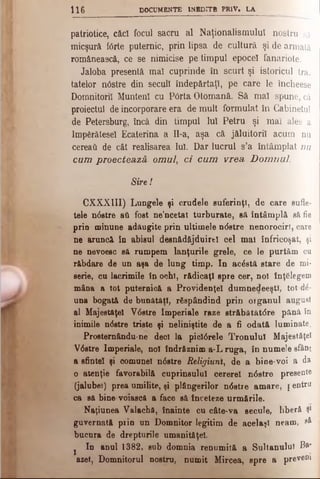 Ι ΐ β DOCUMENTE INEDITH PR1V» LA
patriotice, căci focul sacru al Naţionalismului nostru să
micşură forte puternic, prin lipsa de cultură şi de armată
românească, ce se nimicise pe timpul epocel fanariote.
Jaloba presentă mal cuprinde în scurt şi istoricul tra­
tatelor n6stre din secul! îndepărtaţi, pe care le încheese
Domnitorii Munteni cu P6rta Otomană. Să mal spune, că
proiectul de incorporare era de mult formulat în Cabinetul
de Petersburg, încă din timpul luî Petru şi mal ales a
împărătesei Ecaterina a Il-a, aşa că jăluitoril acum nu
cereati de cât realisarea Iul. Dar lucrul s’a întâmplat nu
cum proecteazâ omul, ci cum vrea D om nul.
Sire!
CXXXIII) Lungele şi crudele suferinţi, de care sufle­
tele ndstre aU fost ne’ncetat turburate, să în tâm p lă să fie
prin minune adăugite prin ultimele ndstre nenorociri, care
ne aruncă în abisul desnădăjduirtl cel mal înfricoşat, şi
ne nevoesc să rumpem lanţurile grele, ce le pu rtăm cu
răbdare de un aşa de lung timp. In acdstă sta re de mi·
serie, cu lacrimile în ochi, rădicaţi spre cer, noi înţelegem
mâna a tot puternici a Providenţei dum nedeeştl, tot άέ-
una bogată de bunătăţi, răspândind prin o rg an u l august
al Majestăţeî V0stre Imperiale raze străbătătdre până în
inimile ndstre triste şi neliniştite de a fi odată lum inate.
Prosternăndu-ne deci la picldrele Tronului Majestăţeî
Vdstre Imperiale, noi îndrSznim a-L ruga, în numele sfânt
a sfintei şi comunei ndstre Religiunî, de a bine-voi a da
o atenţie favorabilă cuprinsului cererel ndstre presente
(jalubei) prea umilite, şi plângerilor ndstre amare, pentru
ca să bine-voiascfl a face să înceteze urmările.
Naţiunea Valachă, înainte cu câte·va secule, liberă Ş1
guvernată prin un Domnitor legitim de acelaşi neam , eâ
bucura de drepturile umanităţel.
s In anul 1382, sub domnia renumită a Sultanului Ba*
aset, Domnitorul nostru, numit Mircea, spre a preveni
 