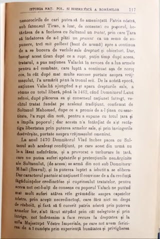 ISTORIA NAŢ. POL. SI BISBRICÎSCA A ROMANILOR 117
nenorocirile de cari putea să fie ameninţată Patria ndstră,
sub faimosul Tiran, a luat, de consens cu poporul, ho­
tărârea de a încheea cu Sultanul un tratat, prin care Ţara
gă îndatorea de a-1 plăti un present ca un semn de su­
punere, treî mii galbeni (bani de aramă) spre a continua
de a se bucura de vechile sale drepturi şi obiceiuri. Dar,
tosuşl acest tiran după ce a rupt, puţin timp dupe aceea,
tratatul, a pus naţiunea Valachă în nevoea de a lua armele
pentru a-1 combate, care luptă a continuat aşa de noroţ
cos, în cât după mal multe succese purtate asupra vrăj­
maşului, Ta urmărit până la tronul seu. De la aodstă epocă,
naţiunea Valachă ajungând a şi apara drepturile sale, a
rămas ca totul liberă, pănă la 1462, când Domnitorul Laiot
reînoi, după plăcerea sa şi consensul naţiunel întregi, ve­
chiul tratat fundat pe aceleaşi tradiţiunl, confirmat de
Sultanul Mahomed, dupe ce a promis de a-1 ţinea cu esac-
titate, l’a rupt din nou, pentru a supune cu totul ţara şi
a împila poporul; dar acesta n’a întăr<)iat de a’şl recâş­
tiga libertatea prin puterea armelor sale, şi prin învingerile
desăvârşite, purtate asupra vrăjmaşului omenirel.
La anul 1470 Domnitorul Vlad închee pacea cu Sul·
tanul sub aceleaşi condiţiunl, pe care acest din urmă nu
le·a lăsat neînfrânte, şi a provocat o turburare în ţară,
care nu putea suferi apăsările şi pretenţiunile nemărginite
ale Sultanului, (de aceea) se armă din ηού sub Domnitonr
Mihail (Bravul), şi în puterea luptei a isbutit a se elibera·
Darcaracterul paclnic al naţiunel îl convinse de a da credinţă
făgăduinţelor credincldse şi cuprinsului tratatelor, pentru
aceea noi cel-l-alţl de consens cu poporul Valach ne putând
®al mult suferi atâtea rele grămădite asupra capetelor
ndstre, prin aceşti necredincioşi, care fără nici un drept
de răsboiti, şi fără să fi cucerit patria ndstră prin puterea
wmelor lor, s’ati făcut stăpâni prin căi nelegiuite şi prin
intrige, noi îndrăsnim a face recurs la dreptatea şi la
bh)* Majestăţeî Vdstre Imperiale, pe care noi avem ferici·
r®a de a 1 cundşte prin experienţă bunătatea şi privigherea
 